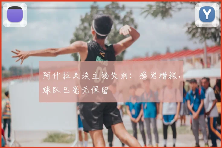 阿什拉夫谈主场失利：感觉糟糕，球队已毫无保留