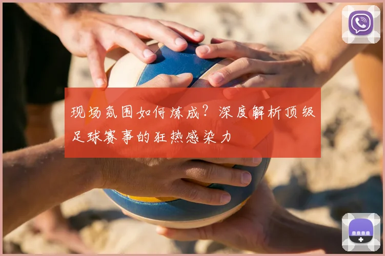现场氛围如何炼成？深度解析顶级足球赛事的狂热感染力