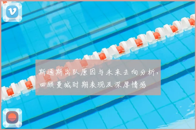斯通斯离队原因与未来去向分析，回顾曼城时期表现及深厚情感