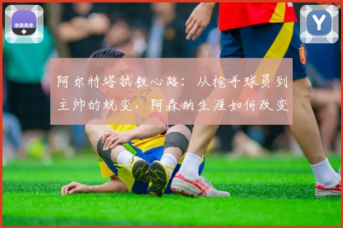 阿尔特塔执教心路:从枪手球员到主帅的蜕变,阿森纳生涯如何改变了他