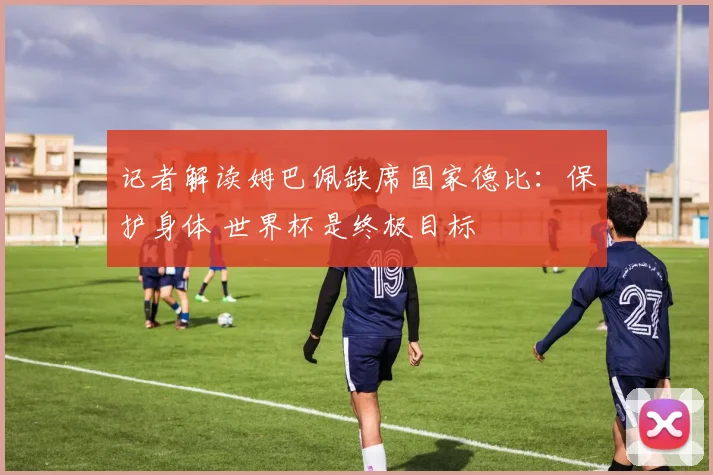 记者解读姆巴佩缺席国家德比：保护身体 世界杯是终极目标