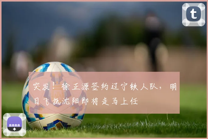 突发!徐正源签约辽宁铁人队,明日飞抵沈阳即将走马上任