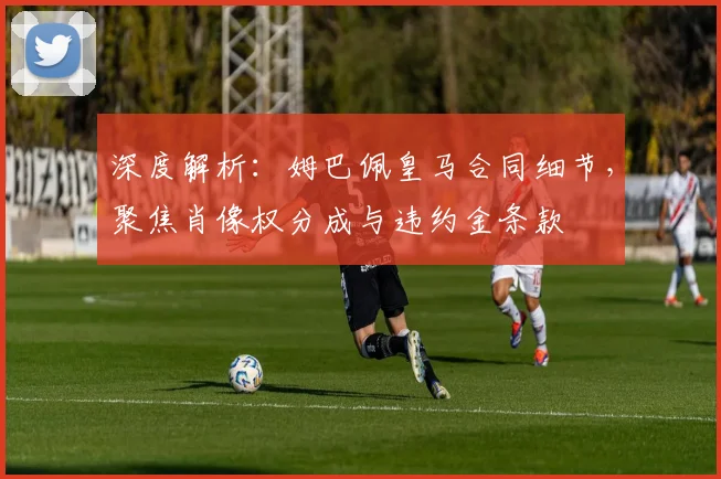 深度解析：姆巴佩皇马合同细节，聚焦肖像权分成与违约金条款