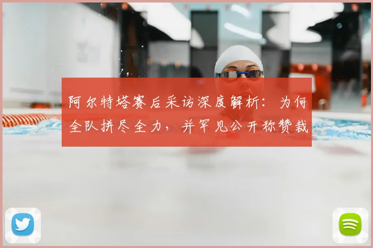 阿尔特塔赛后采访深度解析:为何全队拼尽全力,并罕见公开称赞裁判工作
