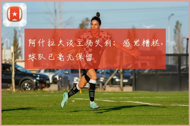 阿什拉夫谈主场失利：感觉糟糕，球队已毫无保留