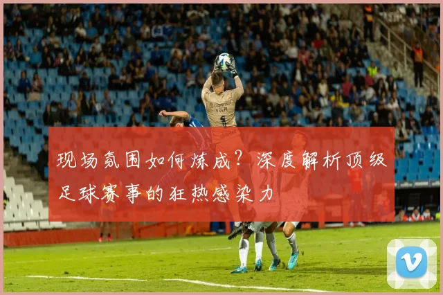 现场氛围如何炼成?深度解析顶级足球赛事的狂热感染力
