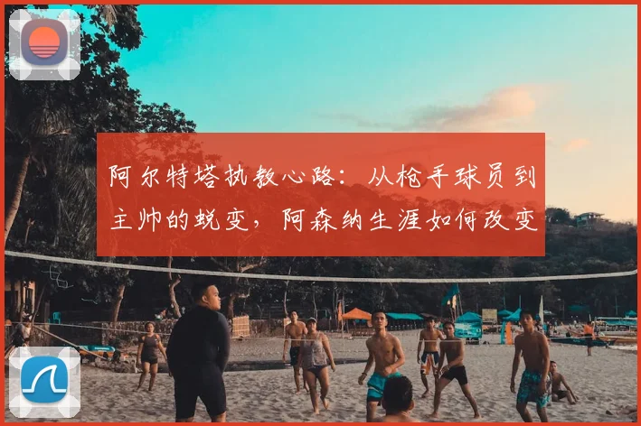 阿尔特塔执教心路：从枪手球员到主帅的蜕变，阿森纳生涯如何改变了他